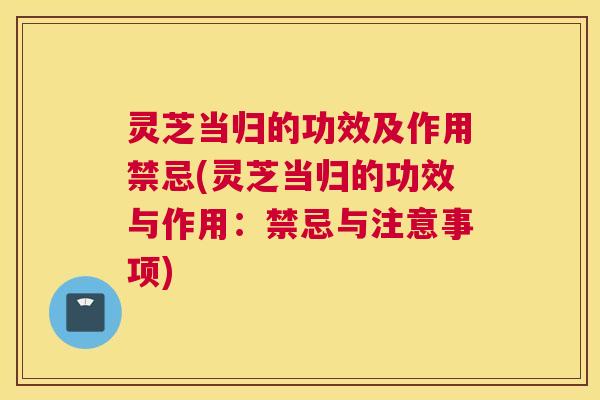 灵芝当归的功效及作用禁忌(灵芝当归的功效与作用：禁忌与注意事项)