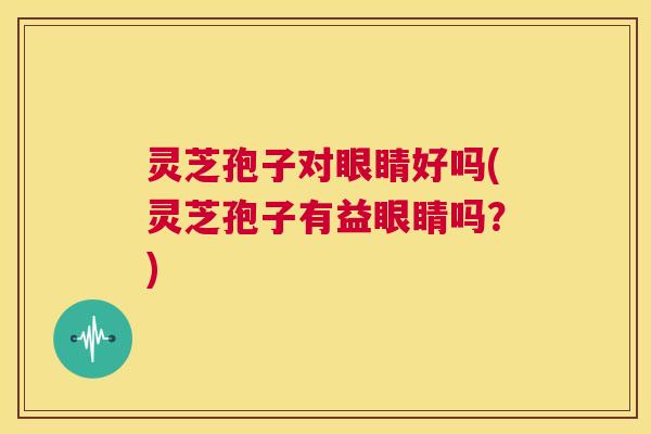灵芝孢子对眼睛好吗(灵芝孢子有益眼睛吗？)