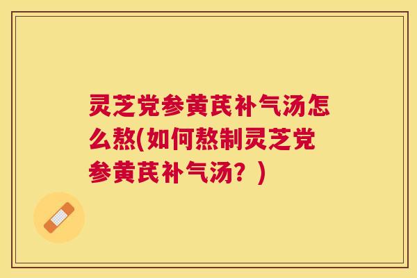 灵芝党参黄芪补气汤怎么熬(如何熬制灵芝党参黄芪补气汤？)