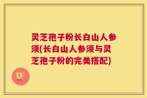 灵芝孢子粉长白山人参须(长白山人参须与灵芝孢子粉的完美搭配)