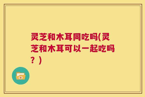灵芝和木耳同吃吗(灵芝和木耳可以一起吃吗？)
