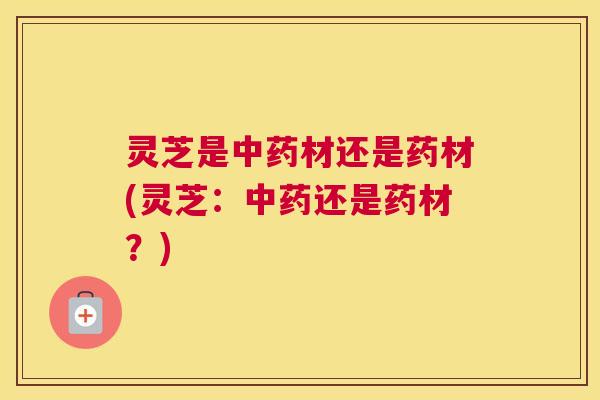 灵芝是中药材还是药材(灵芝：中药还是药材？)