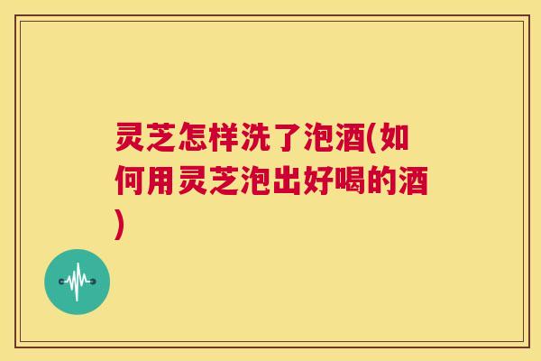 灵芝怎样洗了泡酒(如何用灵芝泡出好喝的酒)