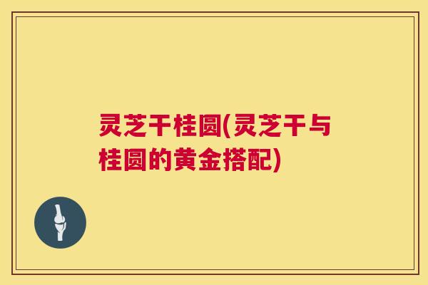 灵芝干桂圆(灵芝干与桂圆的黄金搭配)