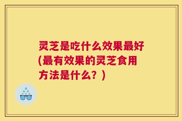 灵芝是吃什么效果最好(最有效果的灵芝食用方法是什么？)