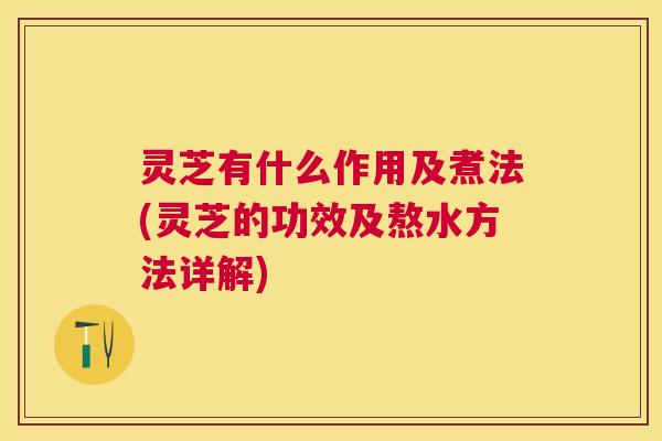 灵芝有什么作用及煮法(灵芝的功效及熬水方法详解) 灵芝有什么作用及煮法(灵芝的功效及熬水方法详解)