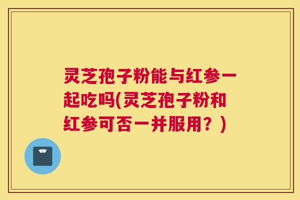 灵芝孢子粉能与红参一起吃吗(灵芝孢子粉和红参可否一并服用？)