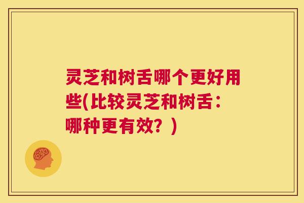 灵芝和树舌哪个更好用些(比较灵芝和树舌：哪种更有效？)