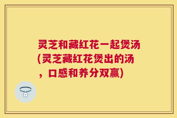 灵芝和藏红花一起煲汤(灵芝藏红花煲出的汤,口感和养分双赢) 灵芝和藏红花一起煲汤(灵芝藏红花煲出的汤,口感和养分双赢)