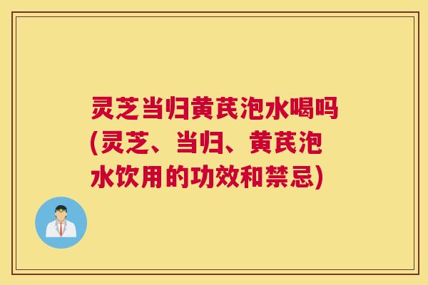 灵芝当归黄芪泡水喝吗(灵芝、当归、黄芪泡水饮用的功效和禁忌)