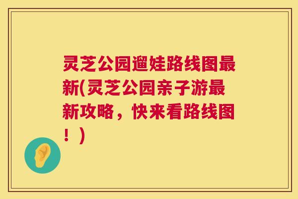 灵芝公园遛娃路线图最新(灵芝公园亲子游最新攻略，快来看路线图！)