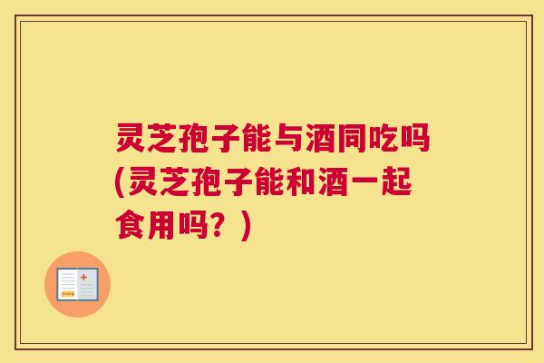 灵芝孢子能与酒同吃吗(灵芝孢子能和酒一起食用吗？)