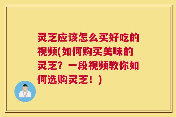 灵芝应该怎么买好吃的视频(如何购买美味的灵芝？一段视频教你如何选购灵芝！)