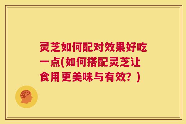 灵芝如何配对效果好吃一点(如何搭配灵芝让食用更美味与有效？)