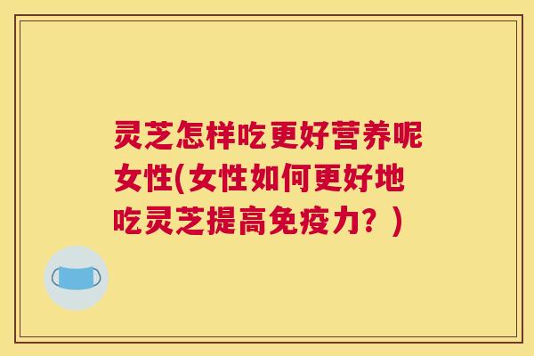 灵芝怎样吃更好营养呢女性(女性如何更好地吃灵芝提高免疫力？)