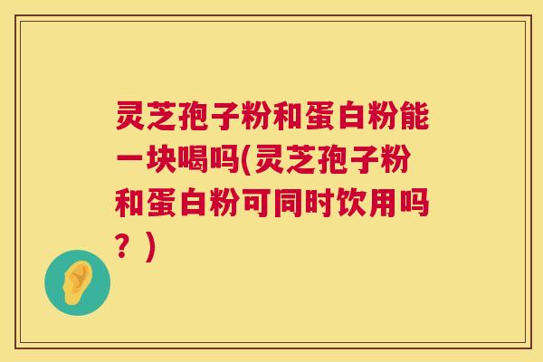 灵芝孢子粉和蛋白粉能一块喝吗(灵芝孢子粉和蛋白粉可同时饮用吗?) 灵芝孢子粉和蛋白粉能一块喝吗(灵芝孢子粉和蛋白粉可同时饮用吗?)