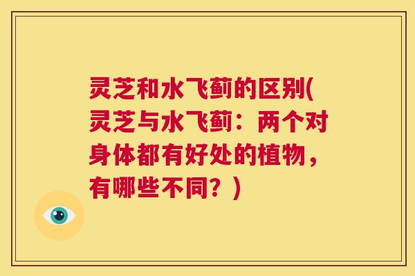 灵芝和水飞蓟的区别(灵芝与水飞蓟：两个对身体都有好处的植物，有哪些不同？)