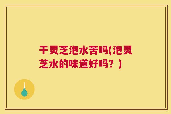 干灵芝泡水苦吗(泡灵芝水的味道好吗？)