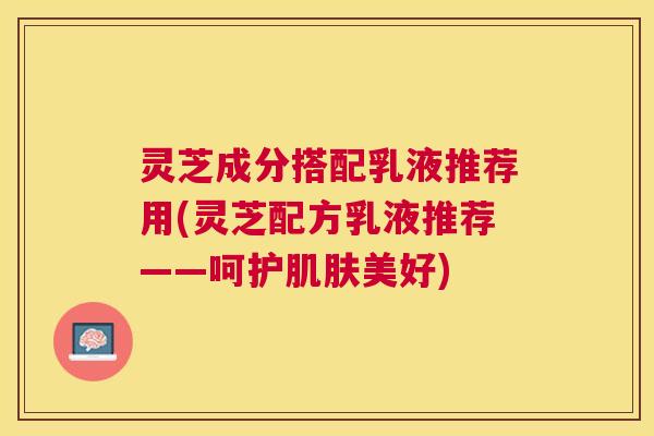 灵芝成分搭配乳液推荐用(灵芝配方乳液推荐——呵护肌肤美好)