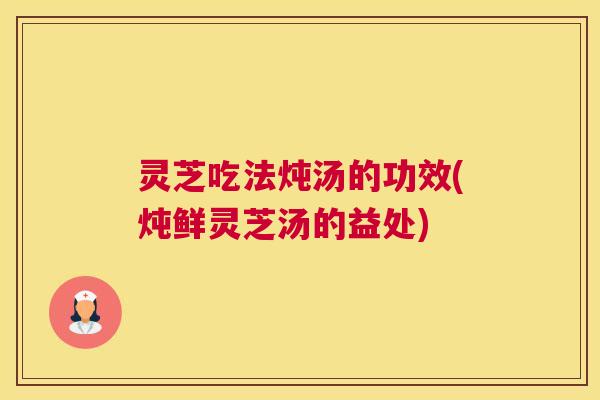 灵芝吃法炖汤的功效(炖鲜灵芝汤的益处)