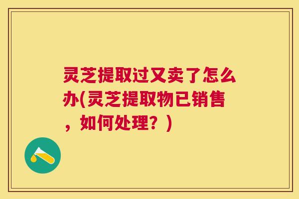 灵芝提取过又卖了怎么办(灵芝提取物已销售，如何处理？)
