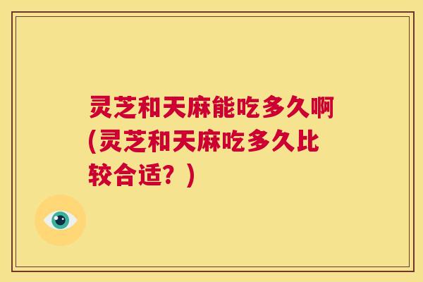 灵芝和天麻能吃多久啊(灵芝和天麻吃多久比较合适？)