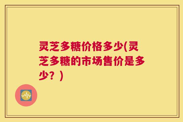 灵芝多糖价格多少(灵芝多糖的市场售价是多少？)