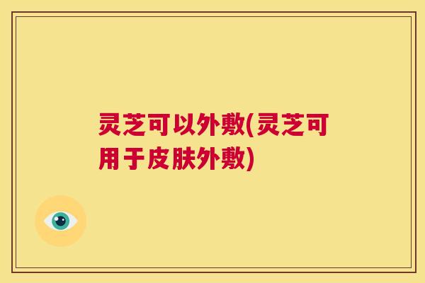 灵芝可以外敷(灵芝可用于皮肤外敷)