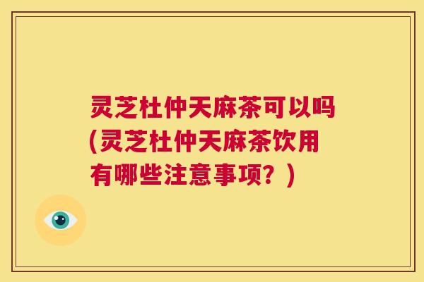 灵芝杜仲天麻茶可以吗(灵芝杜仲天麻茶饮用有哪些注意事项？)