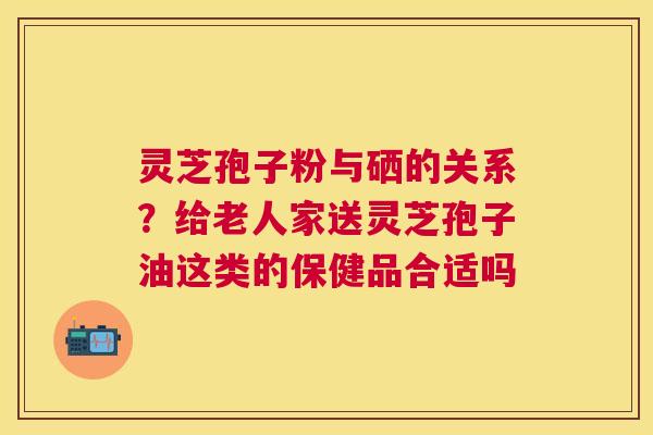 灵芝孢子粉与硒的关系?给老人家送灵芝孢子油这类的保健品合适吗 灵芝孢子粉与硒的关系?给老人家送灵芝孢子油这类的保健品合适吗