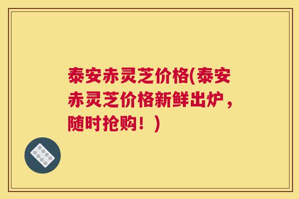 泰安赤灵芝价格(泰安赤灵芝价格新鲜出炉，随时抢购！)