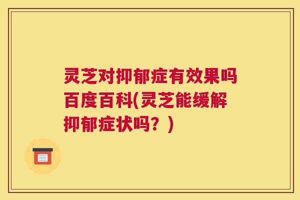 灵芝对抑郁症有效果吗百度百科(灵芝能缓解抑郁症状吗？)