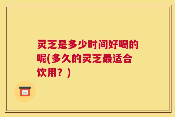 灵芝是多少时间好喝的呢(多久的灵芝最适合饮用？)