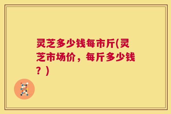 灵芝多少钱每市斤(灵芝市场价，每斤多少钱？)