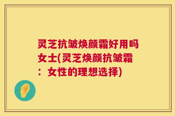 灵芝抗皱焕颜霜好用吗女士(灵芝焕颜抗皱霜：女性的理想选择)