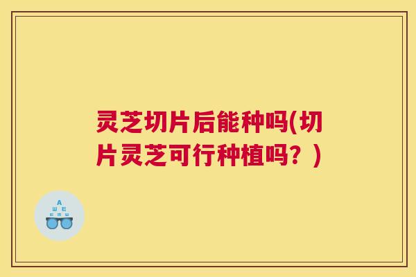 灵芝切片后能种吗(切片灵芝可行种植吗？)