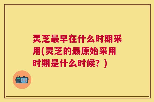 灵芝最早在什么时期采用(灵芝的最原始采用时期是什么时候？)