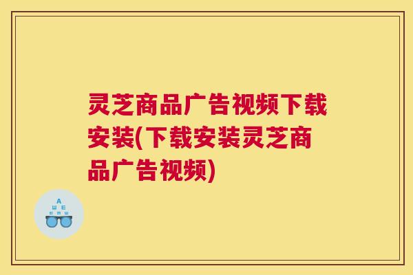 灵芝商品广告视频下载安装(下载安装灵芝商品广告视频)