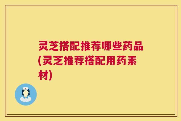 灵芝搭配推荐哪些药品(灵芝推荐搭配用药素材) 灵芝搭配推荐哪些药品(灵芝推荐搭配用药素材)