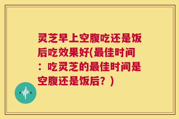 灵芝早上空腹吃还是饭后吃效果好(佳时间：吃灵芝的佳时间是空腹还是饭后？)