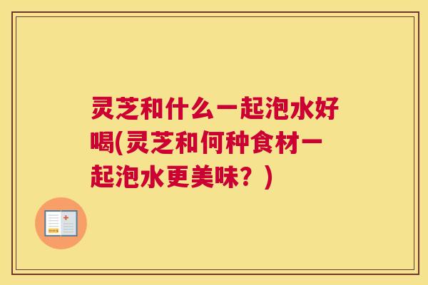 灵芝和什么一起泡水好喝(灵芝和何种食材一起泡水更美味？)