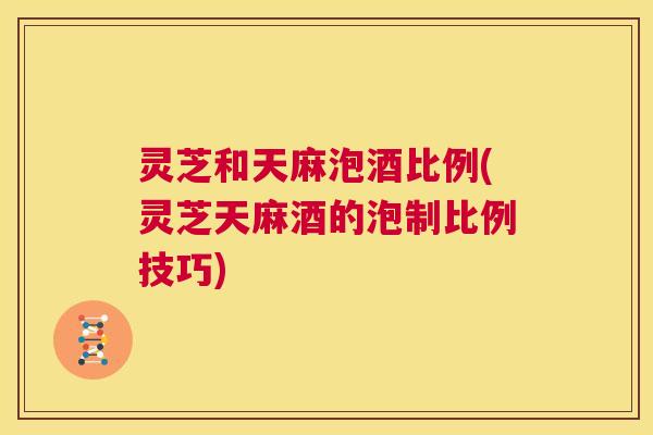 灵芝和天麻泡酒比例(灵芝天麻酒的泡制比例技巧)