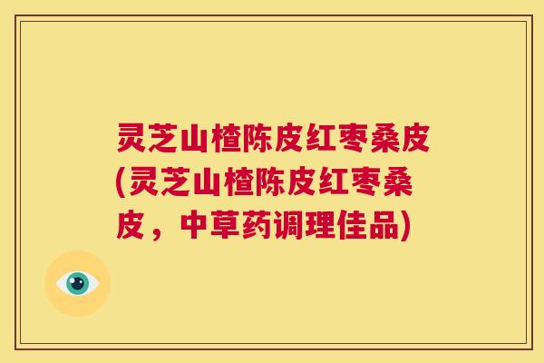 灵芝山楂陈皮红枣桑皮(灵芝山楂陈皮红枣桑皮，中草药调理佳品)