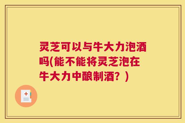 灵芝可以与牛大力泡酒吗(能不能将灵芝泡在牛大力中酿制酒？)