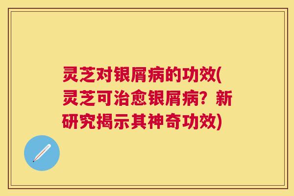 灵芝对银屑的功效(灵芝可愈银屑？新研究揭示其神奇功效)
