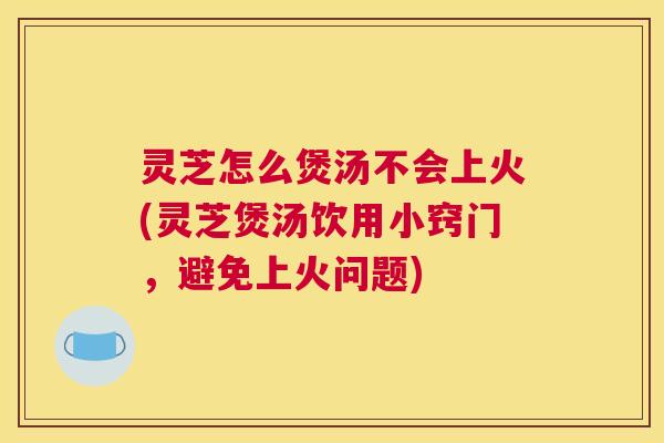 灵芝怎么煲汤不会上火(灵芝煲汤饮用小窍门，避免上火问题)