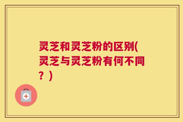 灵芝和灵芝粉的区别(灵芝与灵芝粉有何不同？)