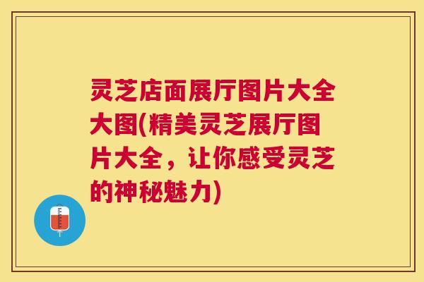 灵芝店面展厅图片大全大图(精美灵芝展厅图片大全，让你感受灵芝的神秘魅力)