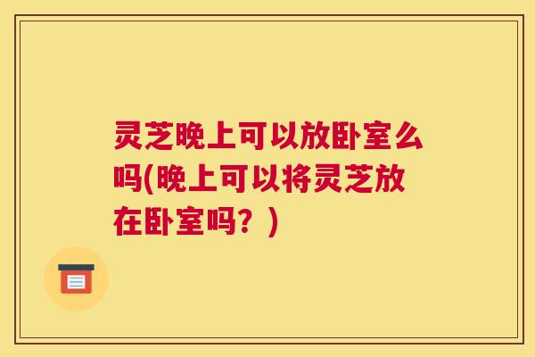 灵芝晚上可以放卧室么吗(晚上可以将灵芝放在卧室吗？)