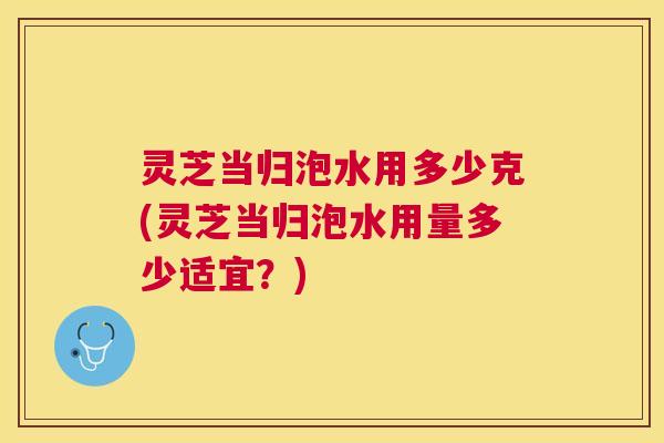 灵芝当归泡水用多少克(灵芝当归泡水用量多少适宜?) 灵芝当归泡水用多少克(灵芝当归泡水用量多少适宜?)
